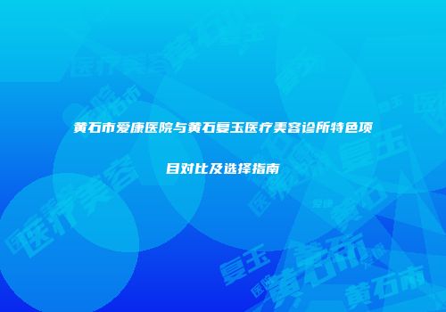黄石市爱康医院与黄石复玉医疗美容诊所特色项目对比及选择指南