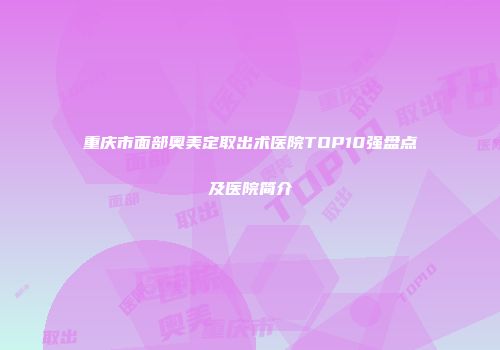 重庆市面部奥美定取出术医院TOP10强盘点及医院简介