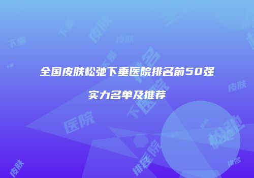 全国皮肤松弛下垂医院排名前50强实力名单及推荐