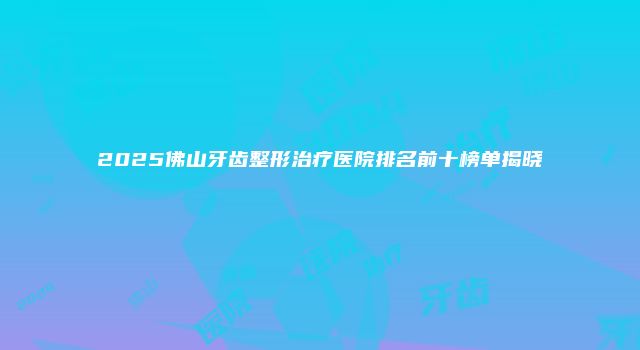 2025佛山牙齿整形治疗医院排名前十榜单揭晓
