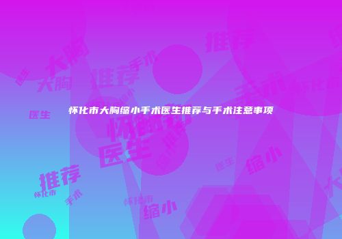 怀化市大胸缩小手术医生推荐与手术注意事项