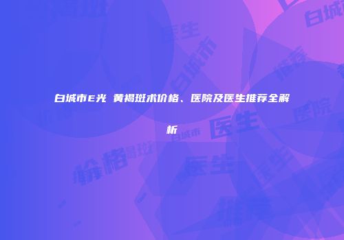 白城市E光袪黄褐斑术价格、医院及医生推荐全解析