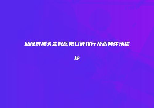 汕尾市黑头去除医院口碑排行及服务详情揭秘