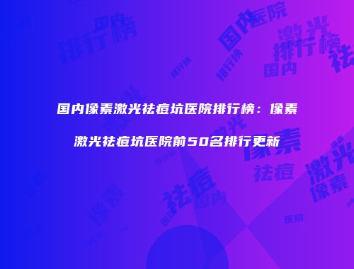 国内像素激光祛痘坑医院排行榜：像素激光祛痘坑医院前50名排行更新