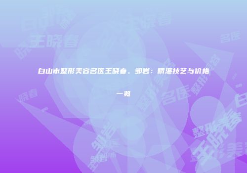 白山市整形美容名医王晓春、邹岩：精湛技艺与价格一览