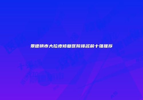 景德镇市大拉皮修复医院排名前十强推荐