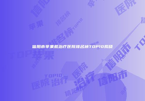 信阳市苹果肌治疗医院排名榜TOP10揭晓