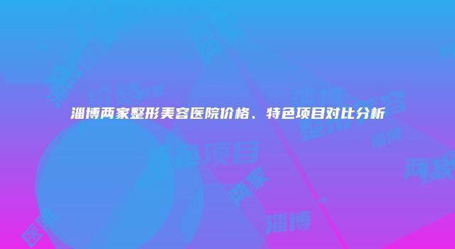 淄博两家整形美容医院价格、特色项目对比分析