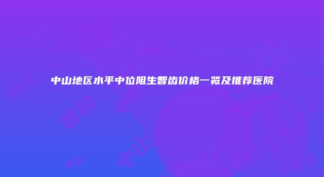 中山地区水平中位阻生智齿价格一览及推荐医院
