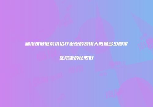 临沧皮肤磨削术治疗雀斑的费用大概是多少哪家医院做的比较好