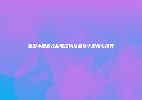 全国小腿激光脱毛医院排名前十解析与推荐