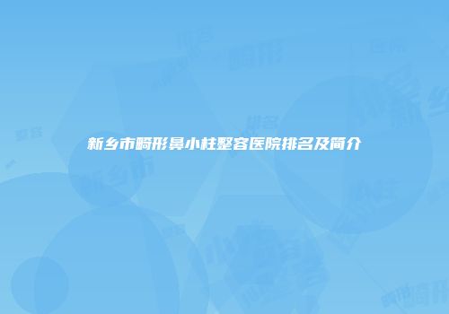 新乡市畸形鼻小柱整容医院排名及简介