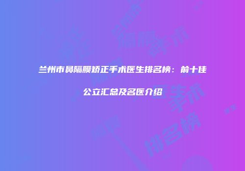 兰州市鼻隔膜矫正手术医生排名榜：前十佳公立汇总及名医介绍