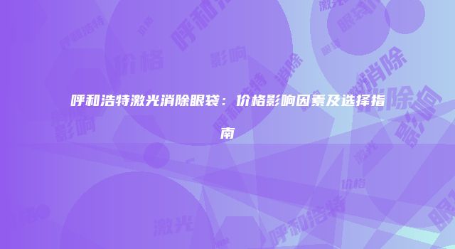 呼和浩特激光消除眼袋：价格影响因素及选择指南