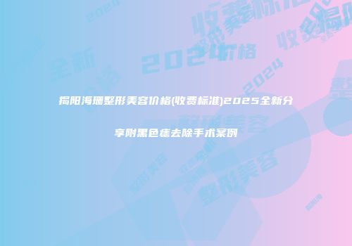 揭阳海珊整形美容价格(收费标准)2025全新分享附黑色痣去除手术案例