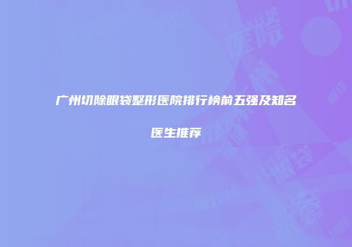 广州切除眼袋整形医院排行榜前五强及知名医生推荐