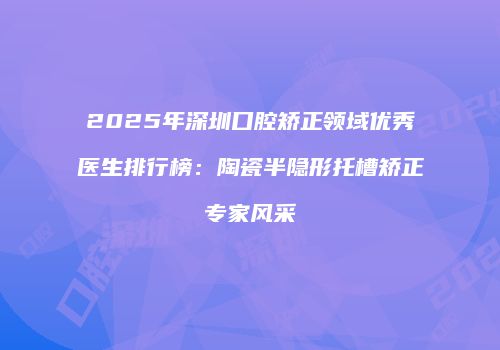 2025年深圳口腔矫正领域优秀医生排行榜：陶瓷半隐形托槽矫正专家风采