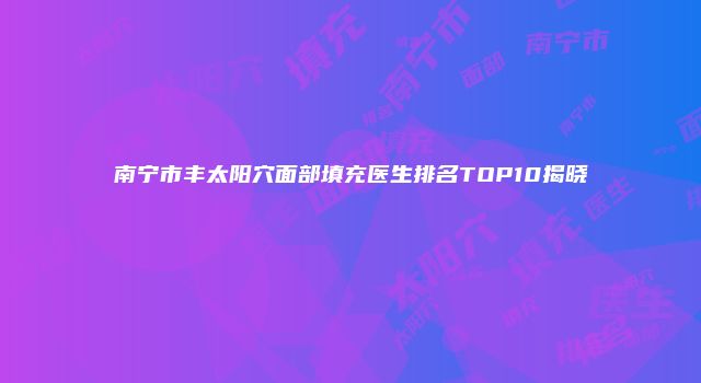 南宁市丰太阳穴面部填充医生排名TOP10揭晓