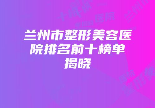 兰州市整形美容医院排名前十榜单揭晓