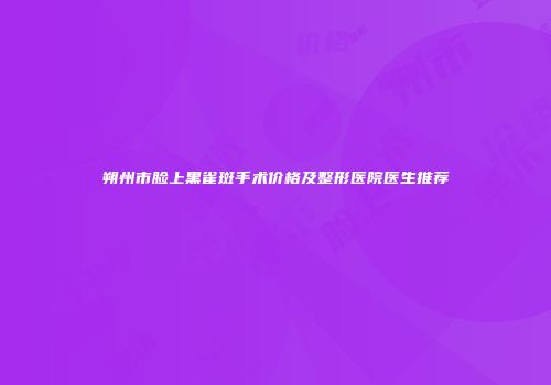 朔州市脸上黑雀斑手术价格及整形医院医生推荐