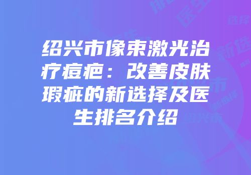 绍兴市像束激光治疗痘疤：改善皮肤瑕疵的新选择及医生排名介绍