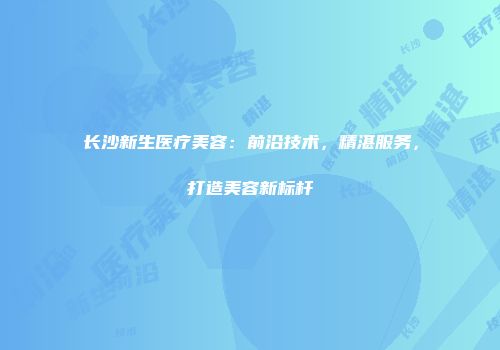 长沙新生医疗美容：前沿技术，精湛服务，打造美容新标杆