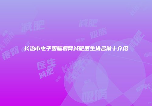 长治市电子吸脂瘦臀减肥医生排名前十介绍