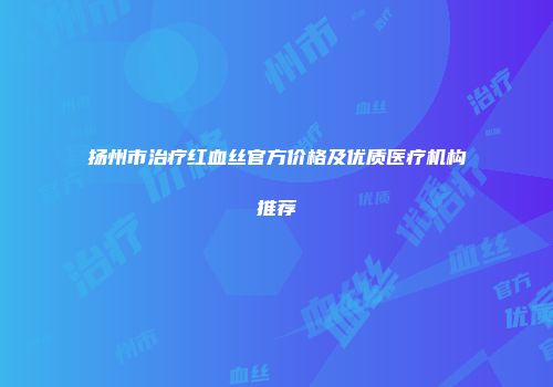 扬州市治疗红血丝官方价格及优质医疗机构推荐