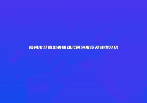 扬州市牙菌斑去除知名医院推荐及详细介绍