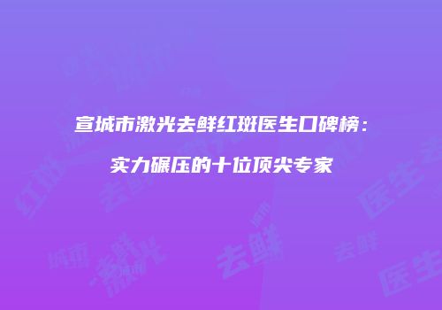 宣城市激光去鲜红斑医生口碑榜：实力碾压的十位顶尖专家