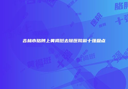 吉林市胳膊上黄褐斑去除医院前十强盘点