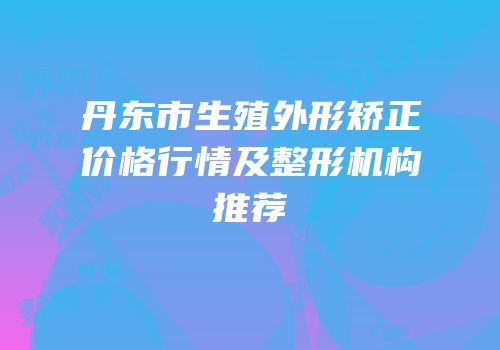 丹东市生殖外形矫正价格行情及整形机构推荐