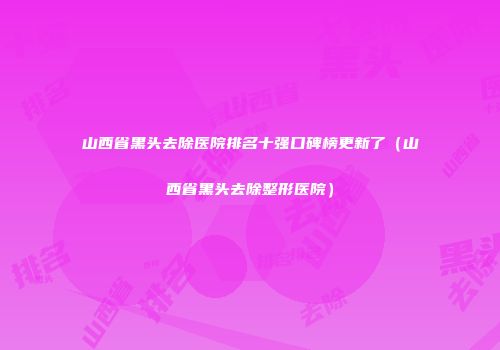 山西省黑头去除医院排名十强口碑榜更新了（山西省黑头去除整形医院）