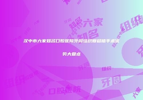 汉中市六家知名口腔医院牙周组织瓣移植手术优势大盘点