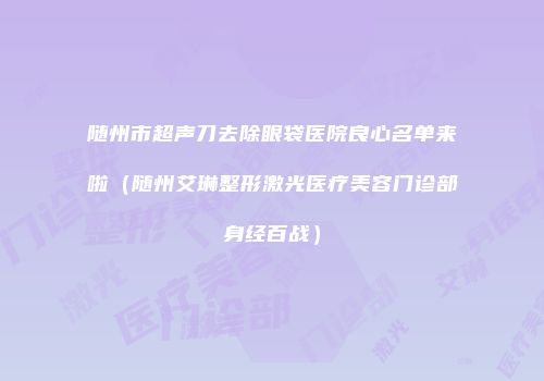 随州市超声刀去除眼袋医院良心名单来啦（随州艾琳整形激光医疗美容门诊部身经百战）
