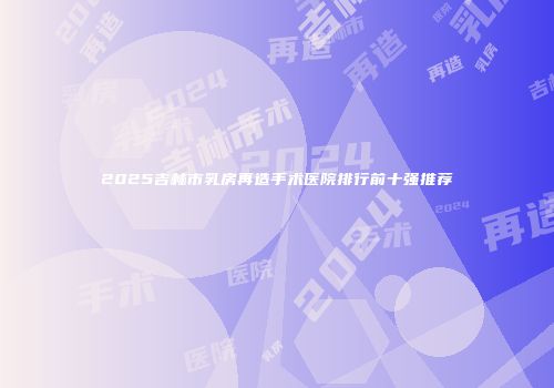 2025吉林市乳房再造手术医院排行前十强推荐