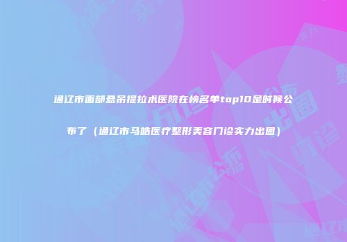 通辽市面部悬吊提拉术医院在榜名单top10是时候公布了（通辽市马皓医疗整形美容门诊实力出圈）