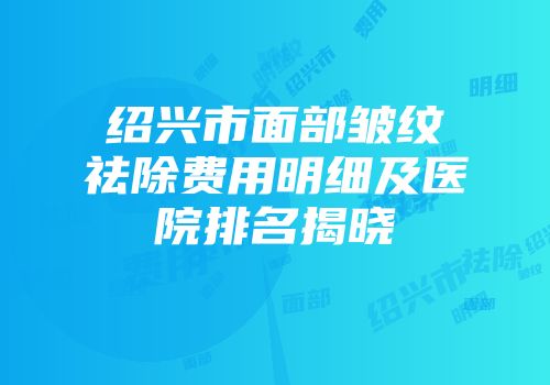 绍兴市面部皱纹祛除费用明细及医院排名揭晓