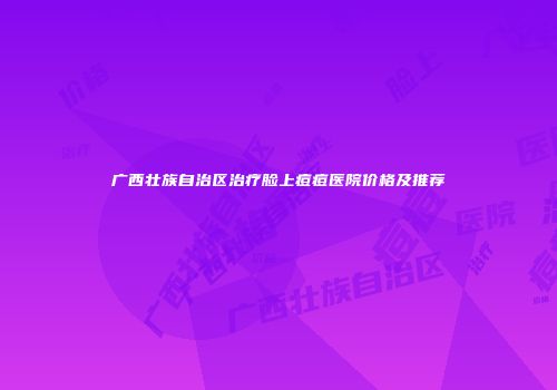 广西壮族自治区治疗脸上痘痘医院价格及推荐