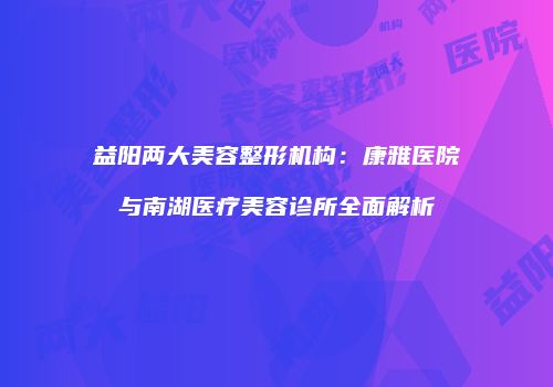 益阳两大美容整形机构：康雅医院与南湖医疗美容诊所全面解析