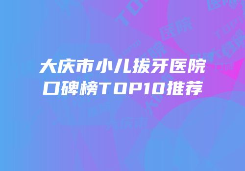 大庆市小儿拔牙医院口碑榜TOP10推荐