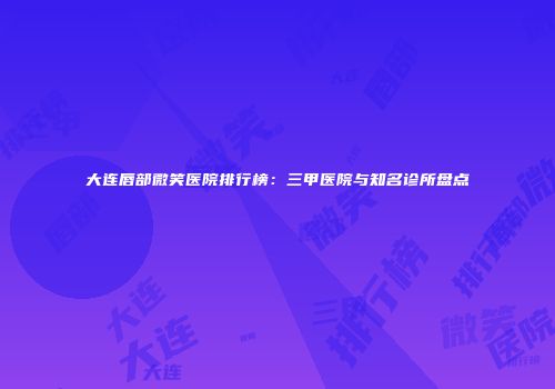大连唇部微笑医院排行榜：三甲医院与知名诊所盘点