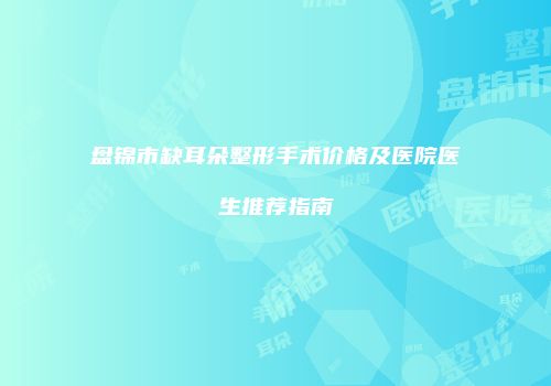 盘锦市缺耳朵整形手术价格及医院医生推荐指南