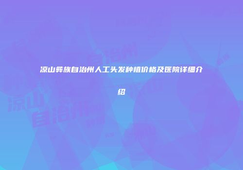 凉山彝族自治州人工头发种植价格及医院详细介绍