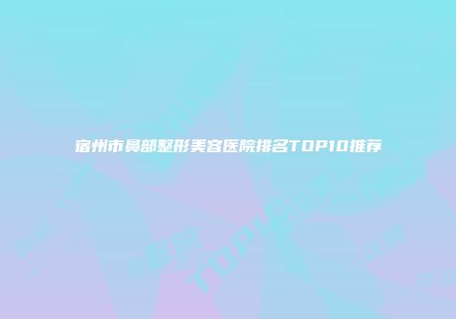 宿州市鼻部整形美容医院排名TOP10推荐