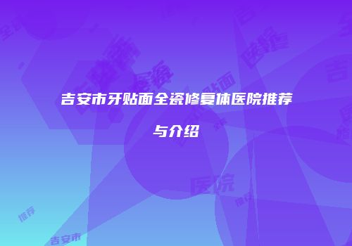 吉安市牙贴面全瓷修复体医院推荐与介绍