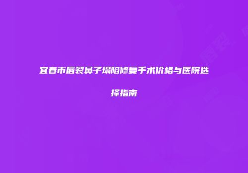 宜春市唇裂鼻子塌陷修复手术价格与医院选择指南
