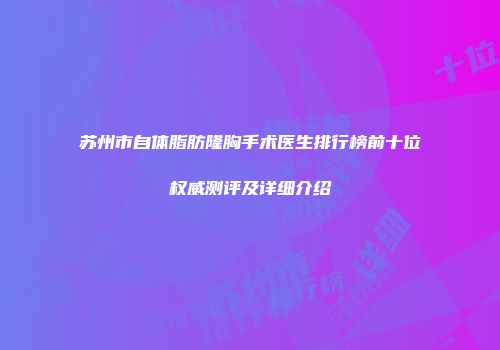 苏州市自体脂肪隆胸手术医生排行榜前十位权威测评及详细介绍