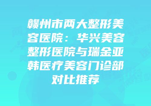 赣州市两大整形美容医院：华兴美容整形医院与瑞金亚韩医疗美容门诊部对比推荐