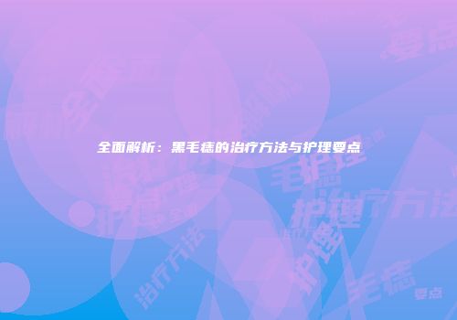 全面解析：黑毛痣的治疗方法与护理要点